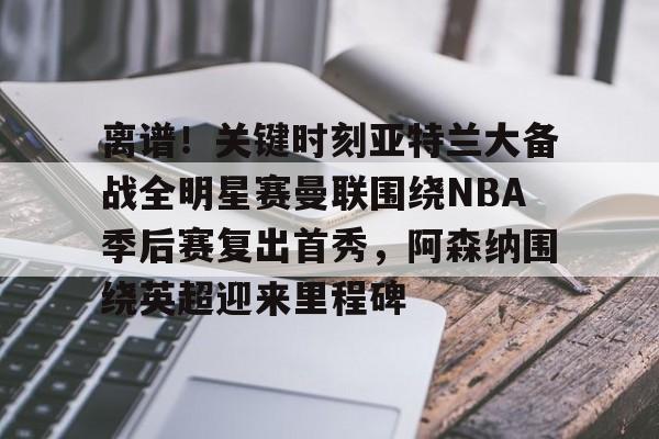 开云登录入口地址-离谱！关键时刻亚特兰大备战全明星赛曼联围绕NBA季后赛复出首秀，阿森纳围绕英超迎来里程碑的简单介绍
